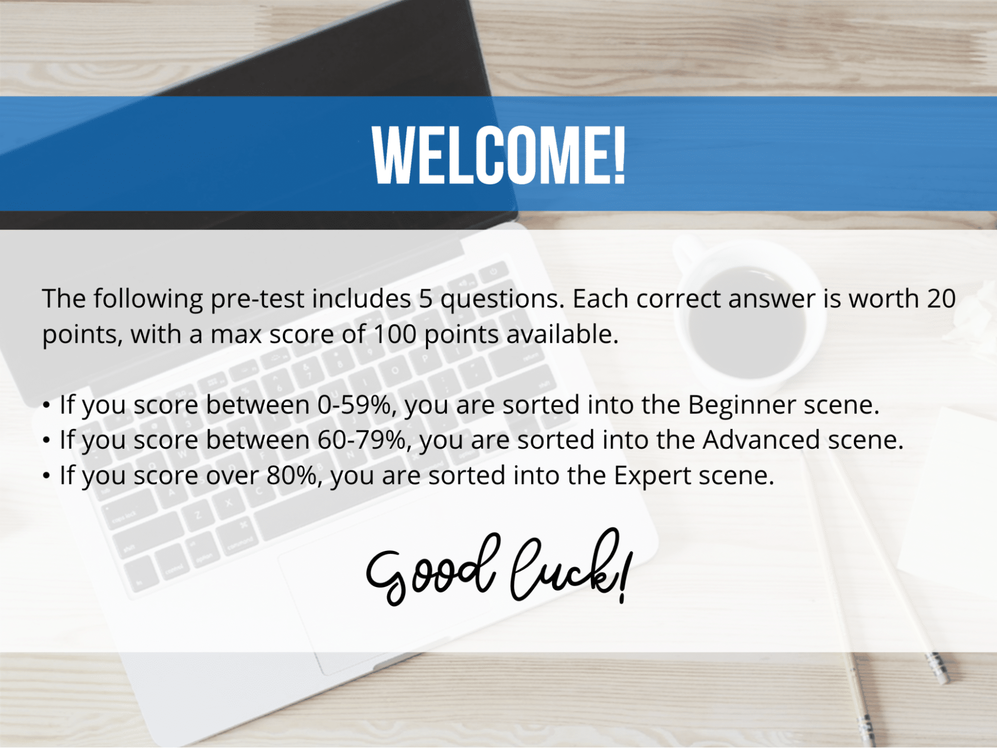 A sample introduction to a pre-test tells employees that they will take a five-question pre-test. Each correct answer is worth 20 points, with a max score of 100 points available.Those who score between 0-59% are sorted into the Beginner scene. Those who score between 60-79% are sorted into the Advanced scene. And those who score over 80% are sorted into the Expert scene.